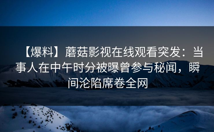 【爆料】蘑菇影视在线观看突发：当事人在中午时分被曝曾参与秘闻，瞬间沦陷席卷全网