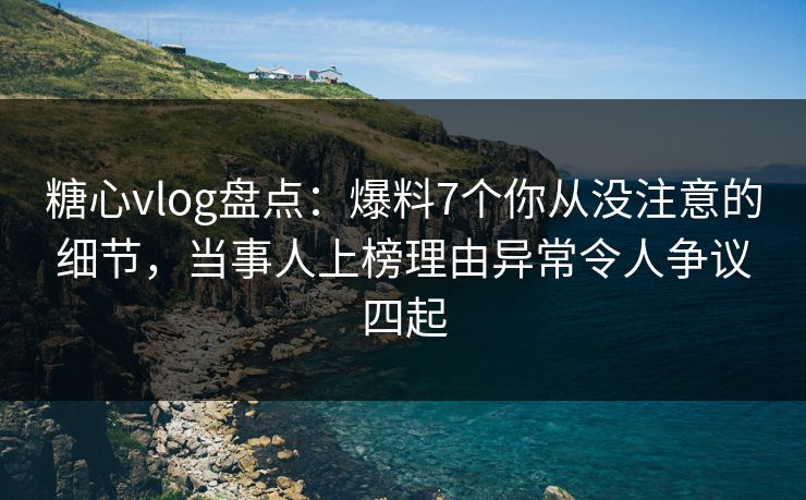 糖心vlog盘点：爆料7个你从没注意的细节，当事人上榜理由异常令人争议四起