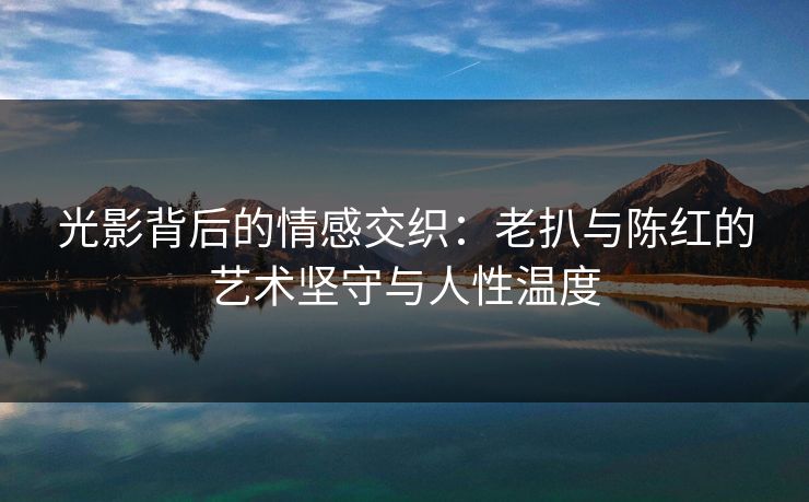 光影背后的情感交织：老扒与陈红的艺术坚守与人性温度
