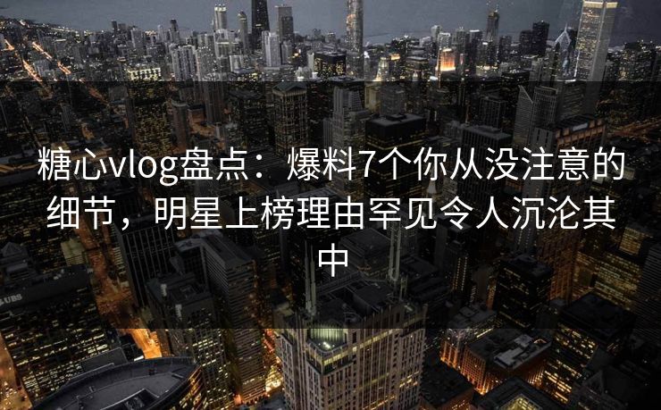 糖心vlog盘点：爆料7个你从没注意的细节，明星上榜理由罕见令人沉沦其中