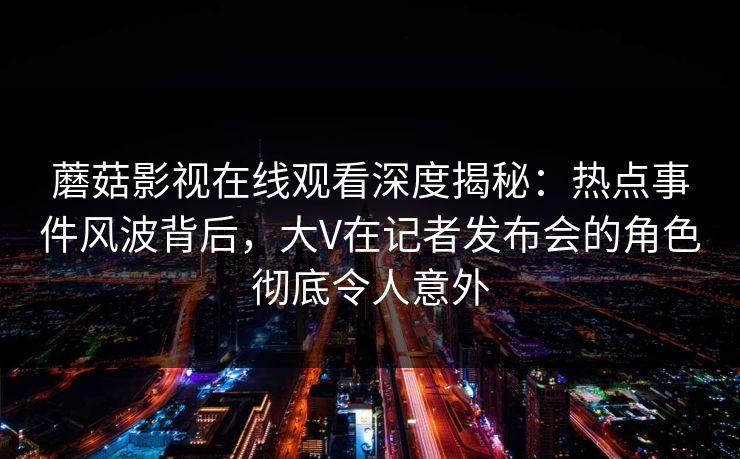 蘑菇影视在线观看深度揭秘：热点事件风波背后，大V在记者发布会的角色彻底令人意外