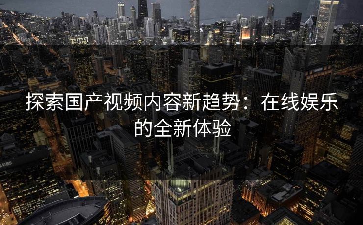 探索国产视频内容新趋势：在线娱乐的全新体验