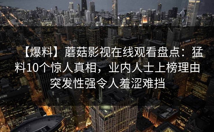 【爆料】蘑菇影视在线观看盘点:猛料10个惊人真相,业内人士上榜理由突发性强令人羞涩难挡 【爆料】蘑菇影视在线观看盘点:猛料10个惊人真相,业内人士上榜理由突发性强令人羞涩难挡