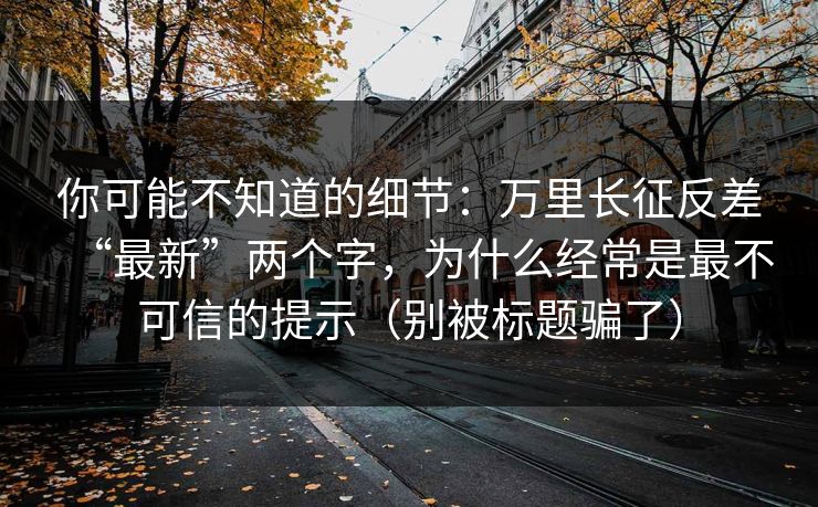 你可能不知道的细节：万里长征反差“最新”两个字，为什么经常是最不可信的提示（别被标题骗了）