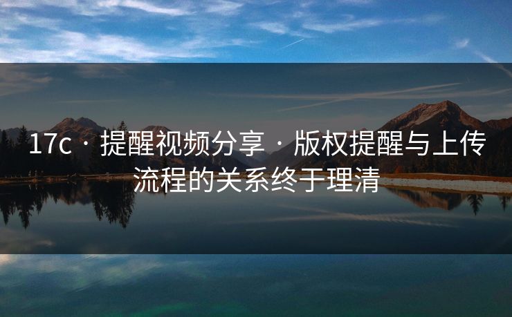 17c · 提醒视频分享 · 版权提醒与上传流程的关系终于理清