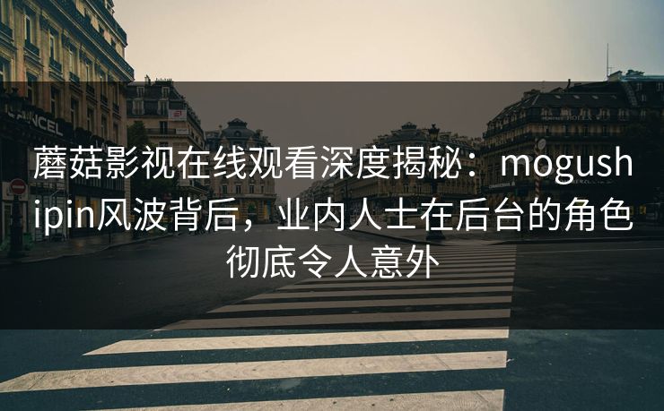 蘑菇影视在线观看深度揭秘：mogushipin风波背后，业内人士在后台的角色彻底令人意外