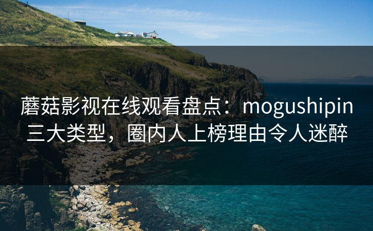 蘑菇影视在线观看盘点：mogushipin三大类型，圈内人上榜理由令人迷醉