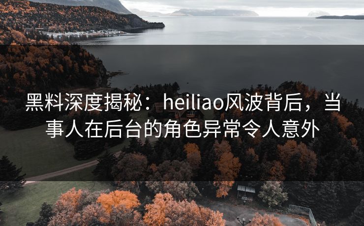 黑料深度揭秘：heiliao风波背后，当事人在后台的角色异常令人意外
