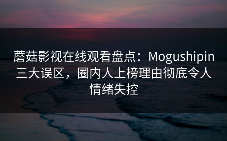 蘑菇影视在线观看盘点：Mogushipin三大误区，圈内人上榜理由彻底令人情绪失控