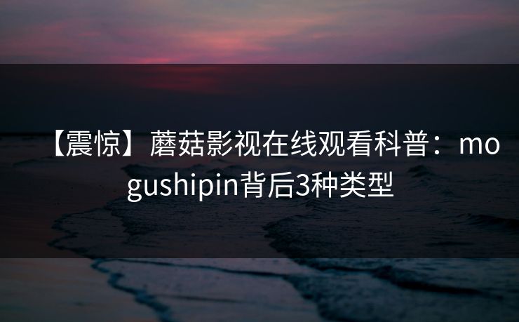 【震惊】蘑菇影视在线观看科普：mogushipin背后3种类型