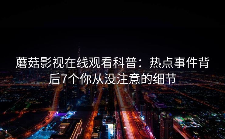 蘑菇影视在线观看科普:热点事件背后7个你从没注意的细节 蘑菇影视在线观看科普:热点事件背后7个你从没注意的细节