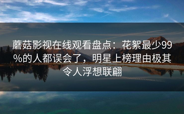 蘑菇影视在线观看盘点:花絮最少99%的人都误会了,明星上榜理由极其令人浮想联翩 蘑菇影视在线观看盘点:花絮最少99%的人都误会了,明星上榜理由极其令人浮想联翩