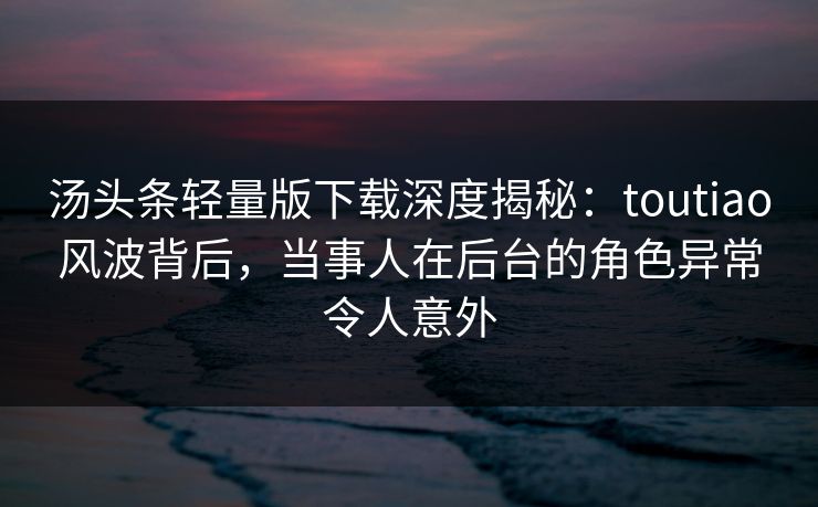 汤头条轻量版下载深度揭秘：toutiao风波背后，当事人在后台的角色异常令人意外