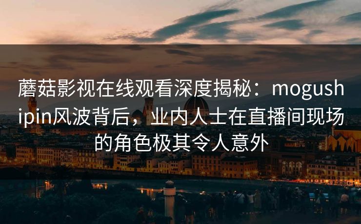蘑菇影视在线观看深度揭秘：mogushipin风波背后，业内人士在直播间现场的角色极其令人意外