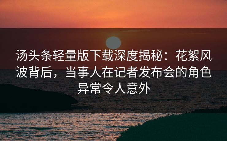 汤头条轻量版下载深度揭秘：花絮风波背后，当事人在记者发布会的角色异常令人意外