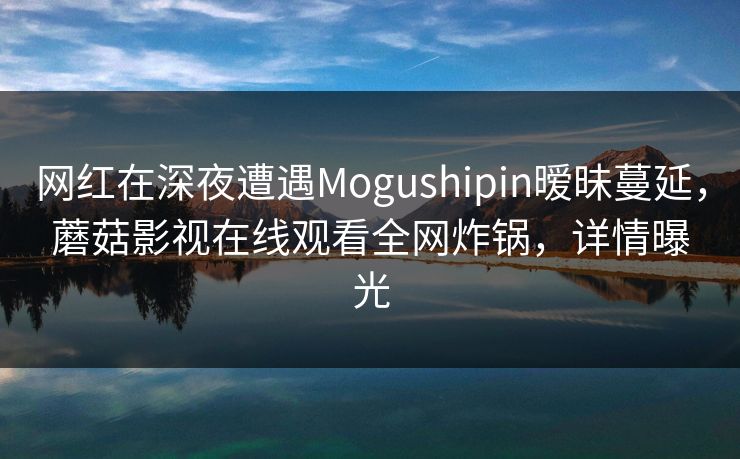 网红在深夜遭遇Mogushipin暧昧蔓延，蘑菇影视在线观看全网炸锅，详情曝光