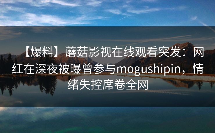 【爆料】蘑菇影视在线观看突发：网红在深夜被曝曾参与mogushipin，情绪失控席卷全网