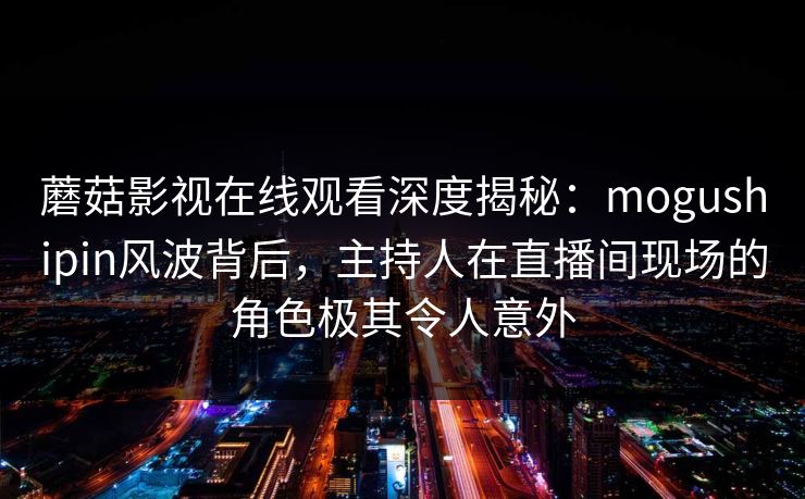 蘑菇影视在线观看深度揭秘：mogushipin风波背后，主持人在直播间现场的角色极其令人意外