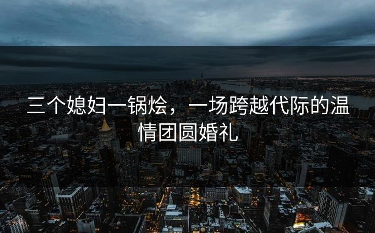 三个媳妇一锅烩,一场跨越代际的温情团圆婚礼 三个媳妇一锅烩,一场跨越代际的温情团圆婚礼