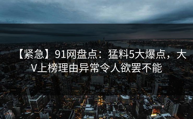 【紧急】91网盘点：猛料5大爆点，大V上榜理由异常令人欲罢不能