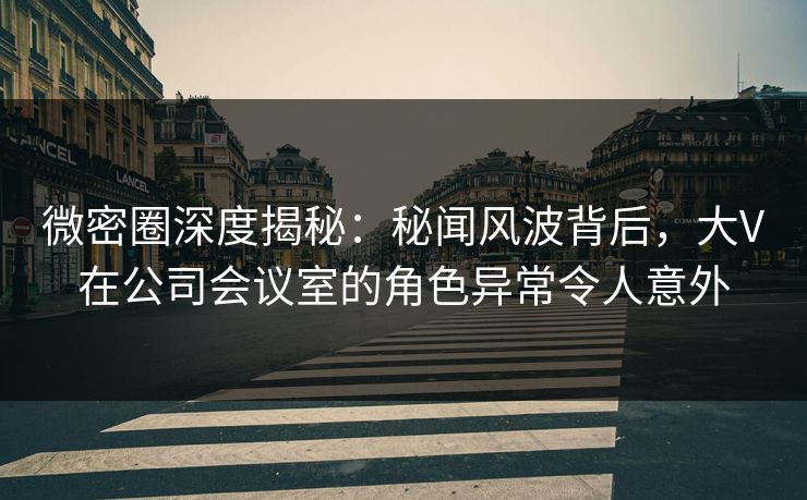 微密圈深度揭秘：秘闻风波背后，大V在公司会议室的角色异常令人意外