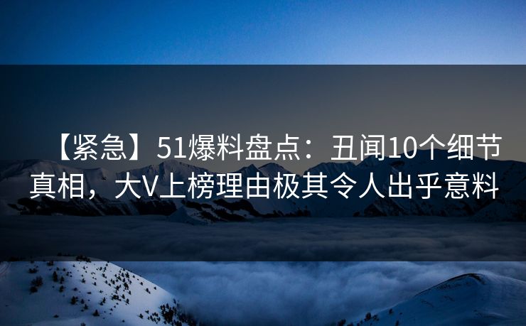 【紧急】51爆料盘点：丑闻10个细节真相，大V上榜理由极其令人出乎意料