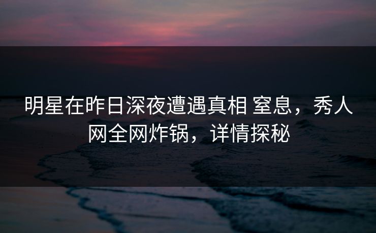 明星在昨日深夜遭遇真相 窒息，秀人网全网炸锅，详情探秘