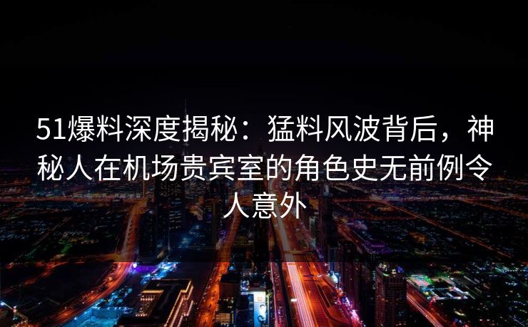 51爆料深度揭秘：猛料风波背后，神秘人在机场贵宾室的角色史无前例令人意外