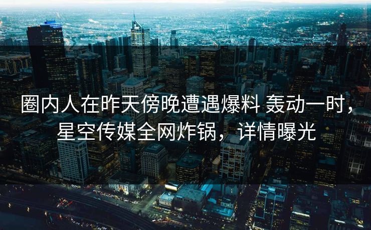 圈内人在昨天傍晚遭遇爆料 轰动一时，星空传媒全网炸锅，详情曝光