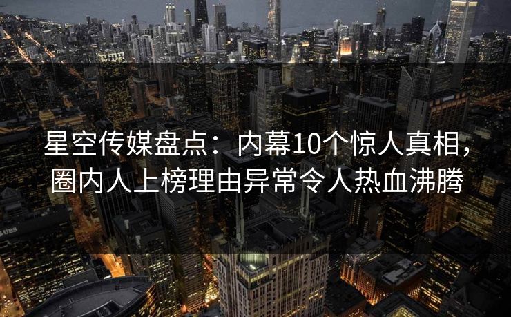 星空传媒盘点:内幕10个惊人真相,圈内人上榜理由异常令人热血沸腾 星空传媒盘点:内幕10个惊人真相,圈内人上榜理由异常令人热血沸腾