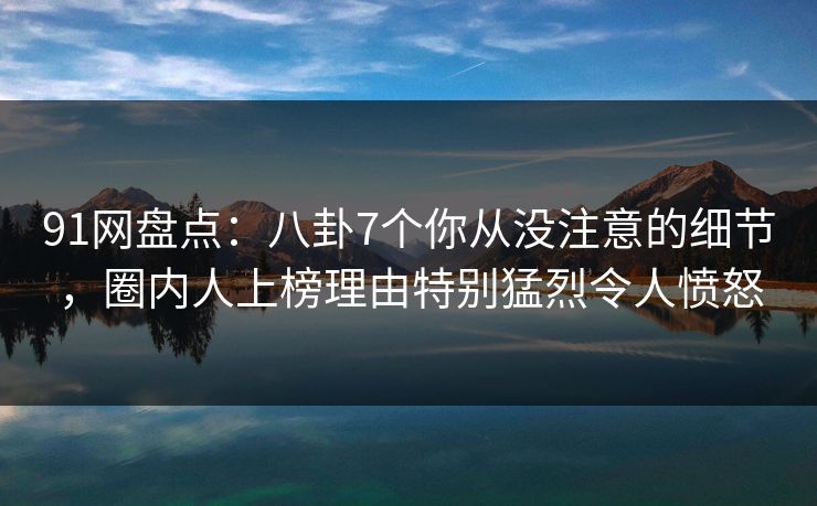 91网盘点：八卦7个你从没注意的细节，圈内人上榜理由特别猛烈令人愤怒