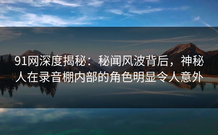 91网深度揭秘：秘闻风波背后，神秘人在录音棚内部的角色明显令人意外