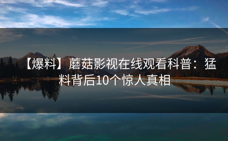 【爆料】蘑菇影视在线观看科普:猛料背后10个惊人真相 【爆料】蘑菇影视在线观看科普:猛料背后10个惊人真相