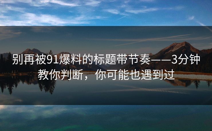 别再被91爆料的标题带节奏——3分钟教你判断，你可能也遇到过