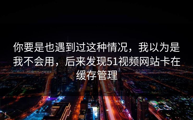 你要是也遇到过这种情况,我以为是我不会用,后来发现51视频网站卡在缓存管理 你要是也遇到过这种情况,我以为是我不会用,后来发现51视频网站卡在缓存管理
