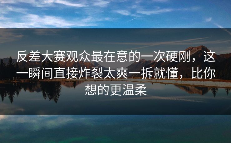 反差大赛观众最在意的一次硬刚,这一瞬间直接炸裂太爽一拆就懂,比你想的更温柔 反差大赛观众最在意的一次硬刚,这一瞬间直接炸裂太爽一拆就懂,比你想的更温柔