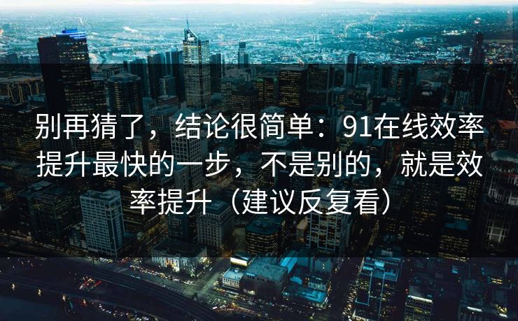别再猜了，结论很简单：91在线效率提升最快的一步，不是别的，就是效率提升（建议反复看）