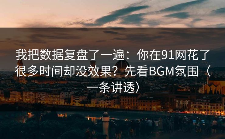 我把数据复盘了一遍：你在91网花了很多时间却没效果？先看BGM氛围（一条讲透）