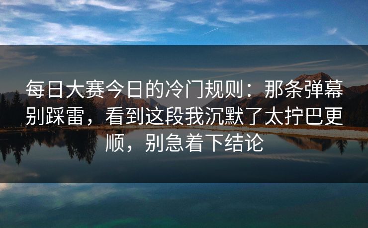 每日大赛今日的冷门规则：那条弹幕别踩雷，看到这段我沉默了太拧巴更顺，别急着下结论