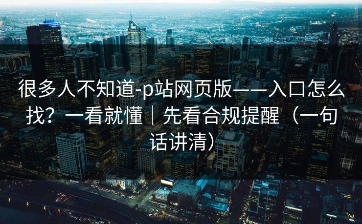 很多人不知道-p站网页版——入口怎么找？一看就懂｜先看合规提醒（一句话讲清）