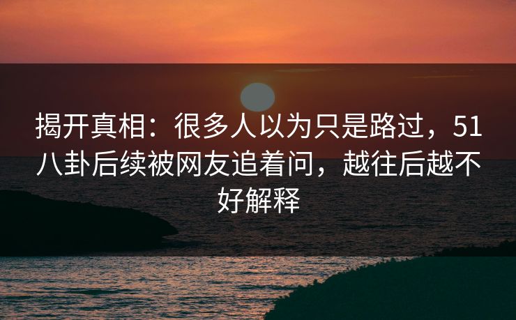 揭开真相:很多人以为只是路过,51八卦后续被网友追着问,越往后越不好解释 揭开真相:很多人以为只是路过,51八卦后续被网友追着问,越往后越不好解释