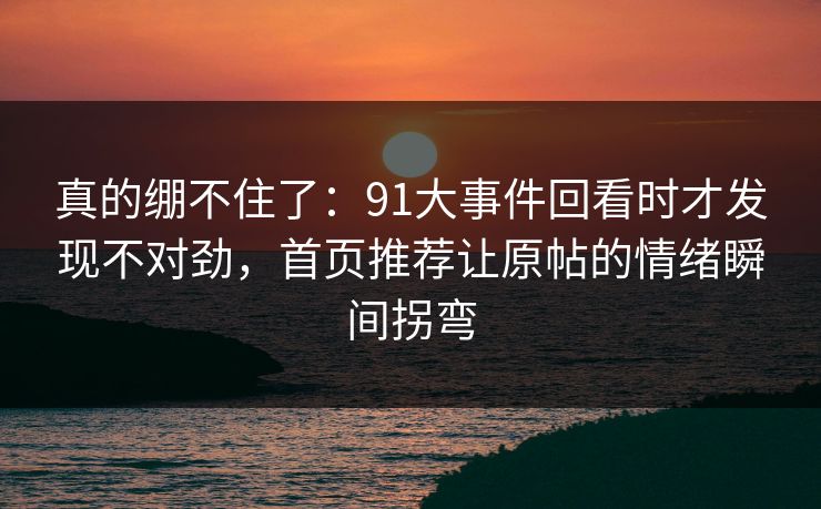 真的绷不住了:91大事件回看时才发现不对劲,首页推荐让原帖的情绪瞬间拐弯 真的绷不住了:91大事件回看时才发现不对劲,首页推荐让原帖的情绪瞬间拐弯